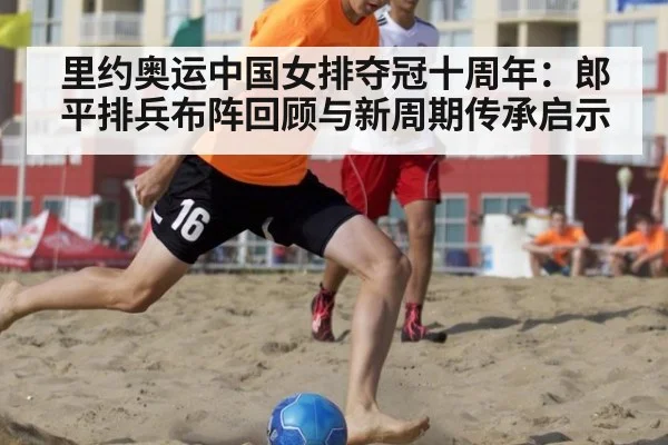 里约奥运中国女排夺冠十周年:郎平排兵布阵回顾与新周期传承启示 - jiuyou