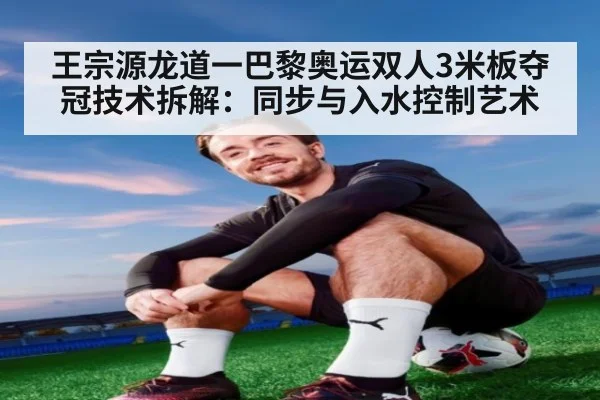 王宗源龙道一巴黎奥运双人3米板夺冠技术拆解:同步与入水控制艺术 - jiuyou