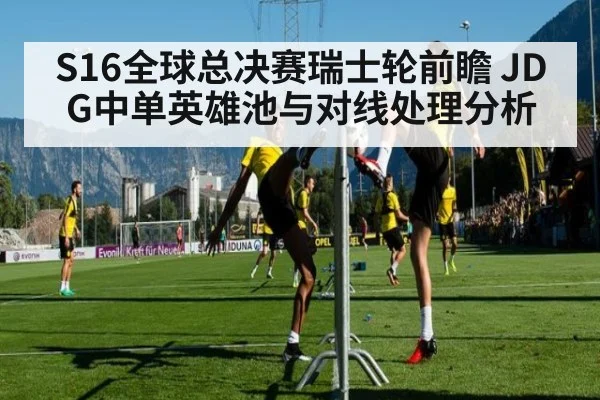 S16全球总决赛瑞士轮前瞻 JDG中单英雄池与对线处理分析